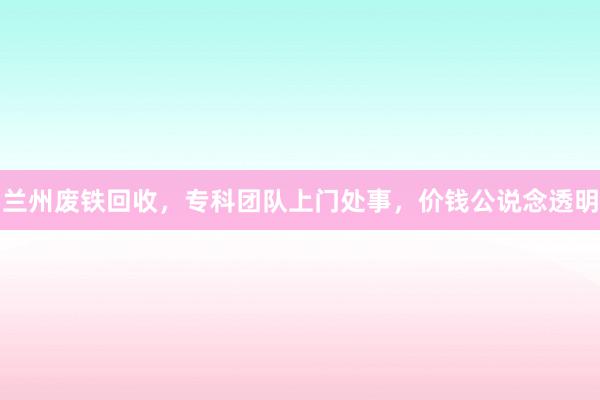 兰州废铁回收，专科团队上门处事，价钱公说念透明