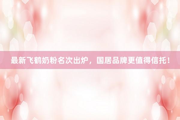 最新飞鹤奶粉名次出炉，国居品牌更值得信托！
