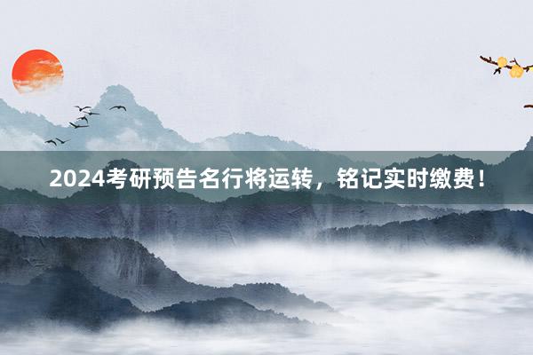 2024考研预告名行将运转，铭记实时缴费！