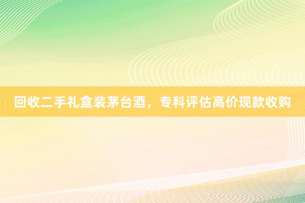 回收二手礼盒装茅台酒，专科评估高价现款收购