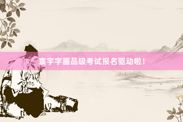 寰宇字画品级考试报名驱动啦！