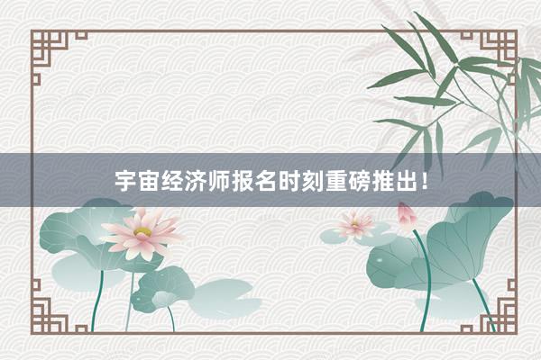 宇宙经济师报名时刻重磅推出！